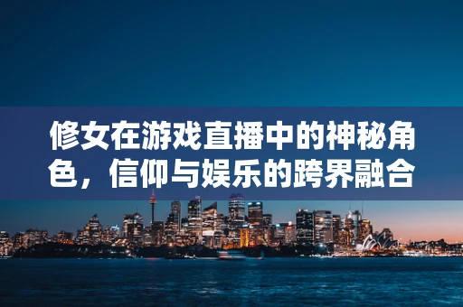 修女在游戏直播中的神秘角色，信仰与娱乐的跨界融合？