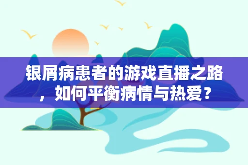 银屑病患者的游戏直播之路，如何平衡病情与热爱？