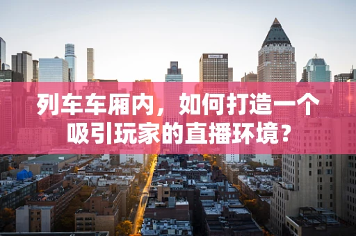 列车车厢内，如何打造一个吸引玩家的直播环境？
