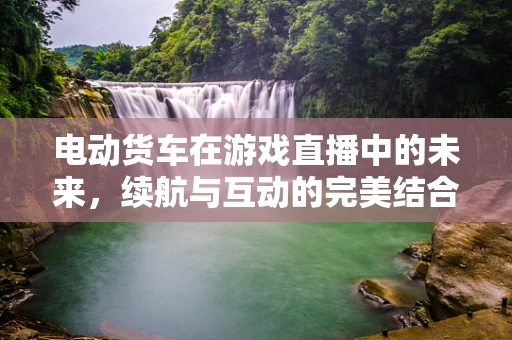 电动货车在游戏直播中的未来，续航与互动的完美结合？