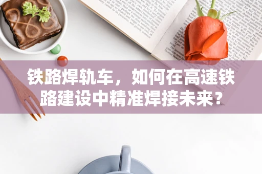 铁路焊轨车，如何在高速铁路建设中精准焊接未来？