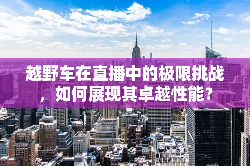 越野车在直播中的极限挑战，如何展现其卓越性能？