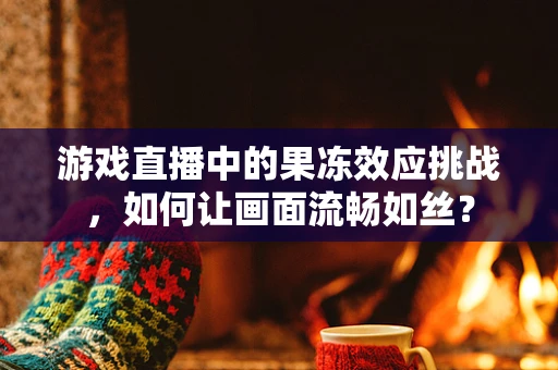 游戏直播中的果冻效应挑战，如何让画面流畅如丝？