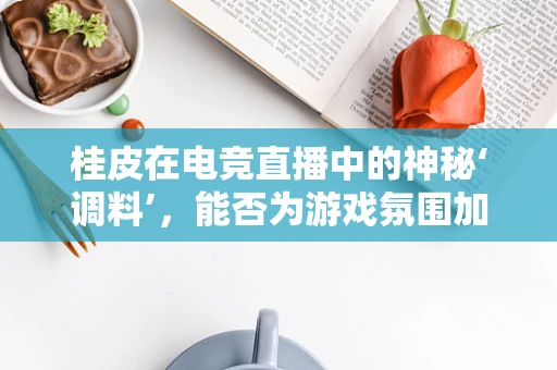 桂皮在电竞直播中的神秘‘调料’，能否为游戏氛围加点‘香’？