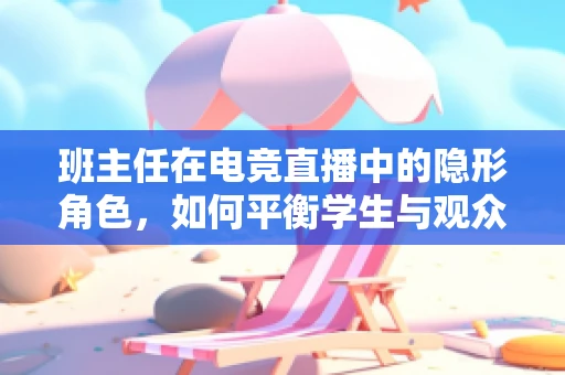 班主任在电竞直播中的隐形角色，如何平衡学生与观众的身份？