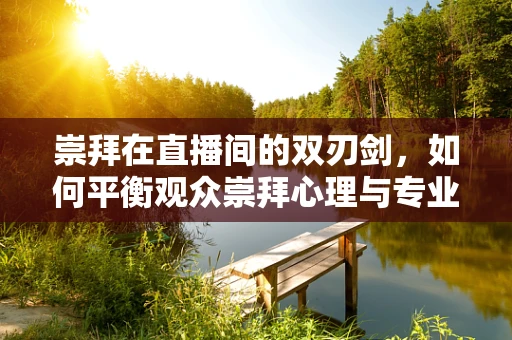 崇拜在直播间的双刃剑，如何平衡观众崇拜心理与专业边界？