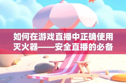 如何在游戏直播中正确使用灭火器——安全直播的必备知识？