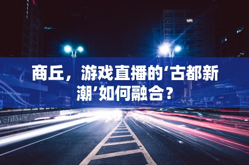 商丘，游戏直播的‘古都新潮’如何融合？