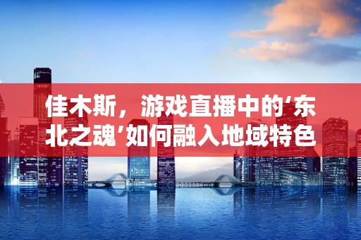 佳木斯，游戏直播中的‘东北之魂’如何融入地域特色？