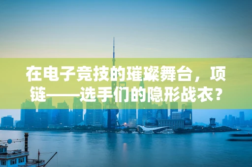 在电子竞技的璀璨舞台，项链——选手们的隐形战衣？