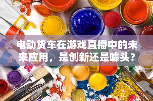 电动货车在游戏直播中的未来应用，是创新还是噱头？
