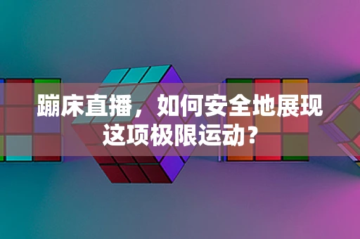 蹦床直播，如何安全地展现这项极限运动？