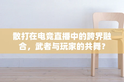 散打在电竞直播中的跨界融合，武者与玩家的共舞？