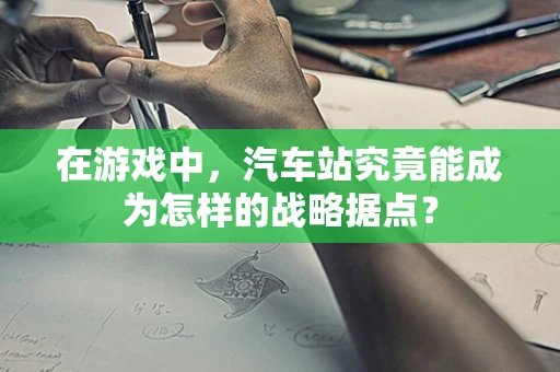 在游戏中，汽车站究竟能成为怎样的战略据点？