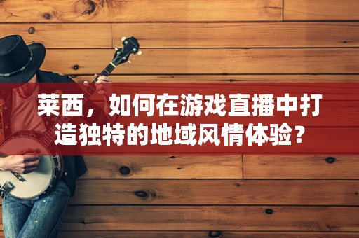 莱西，如何在游戏直播中打造独特的地域风情体验？