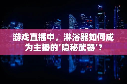 游戏直播中，淋浴器如何成为主播的‘隐秘武器’？