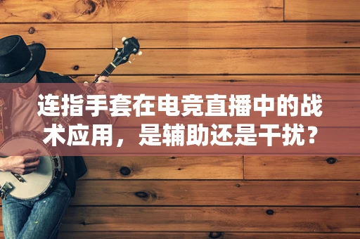 连指手套在电竞直播中的战术应用，是辅助还是干扰？