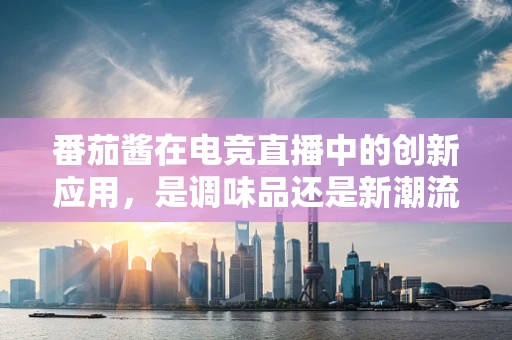 番茄酱在电竞直播中的创新应用，是调味品还是新潮流？
