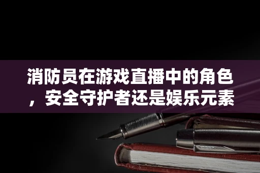 消防员在游戏直播中的角色，安全守护者还是娱乐元素？