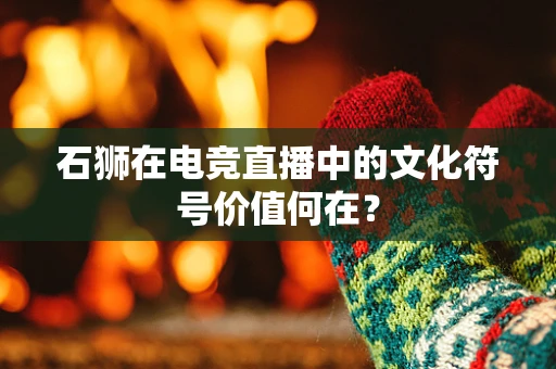 石狮在电竞直播中的文化符号价值何在？