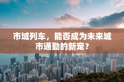 市域列车，能否成为未来城市通勤的新宠？