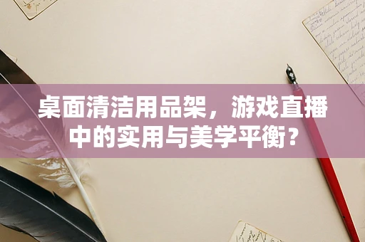 桌面清洁用品架，游戏直播中的实用与美学平衡？
