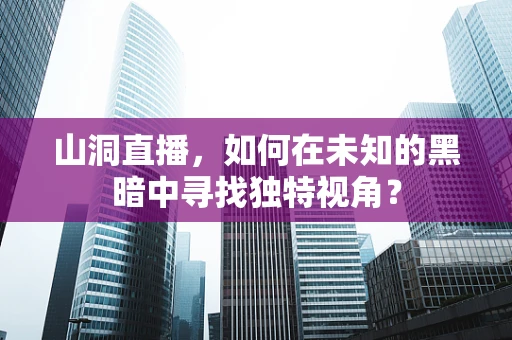 山洞直播，如何在未知的黑暗中寻找独特视角？