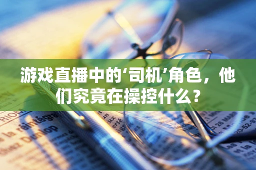 游戏直播中的‘司机’角色，他们究竟在操控什么？