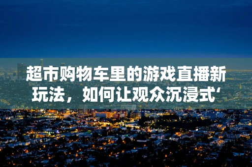 超市购物车里的游戏直播新玩法，如何让观众沉浸式‘购物’？