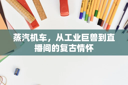 蒸汽机车，从工业巨兽到直播间的复古情怀