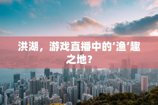 洪湖，游戏直播中的‘渔’趣之地？