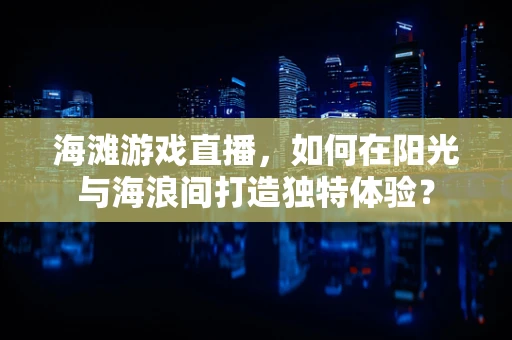 海滩游戏直播，如何在阳光与海浪间打造独特体验？