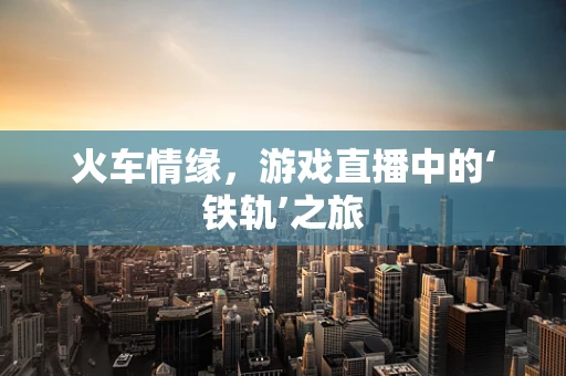 火车情缘，游戏直播中的‘铁轨’之旅