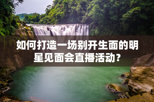 如何打造一场别开生面的明星见面会直播活动？