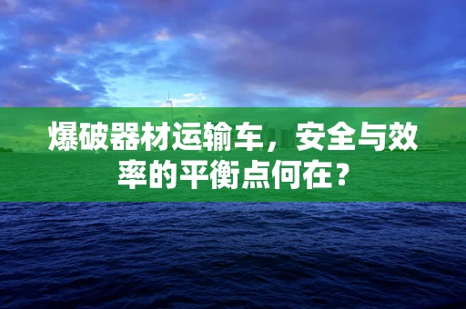 爆破器材运输车，安全与效率的平衡点何在？