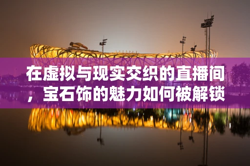 在虚拟与现实交织的直播间，宝石饰的魅力如何被解锁？