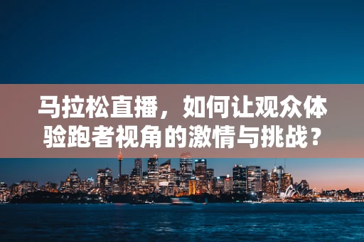 马拉松直播，如何让观众体验跑者视角的激情与挑战？