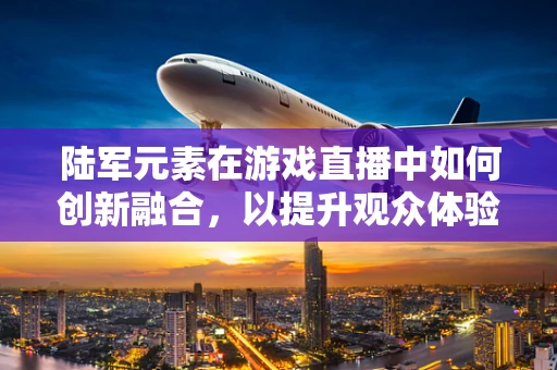 陆军元素在游戏直播中如何创新融合，以提升观众体验？