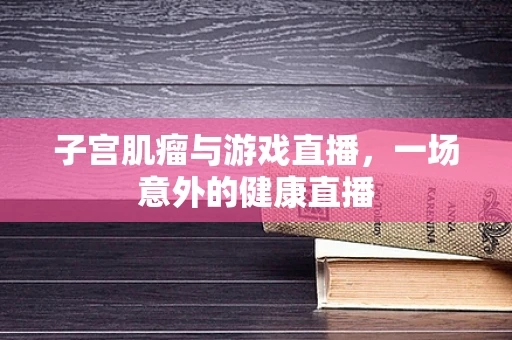子宫肌瘤与游戏直播，一场意外的健康直播