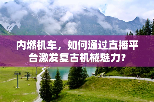 内燃机车，如何通过直播平台激发复古机械魅力？