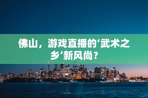 佛山，游戏直播的‘武术之乡’新风尚？
