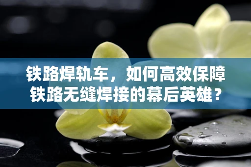 铁路焊轨车，如何高效保障铁路无缝焊接的幕后英雄？
