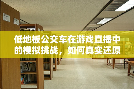 低地板公交车在游戏直播中的模拟挑战，如何真实还原乘客体验？
