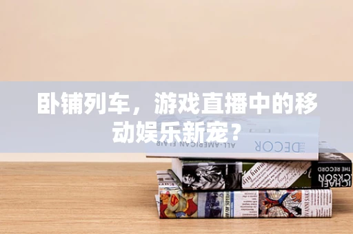 卧铺列车，游戏直播中的移动娱乐新宠？