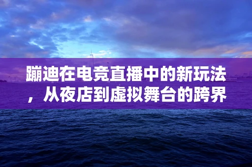 蹦迪在电竞直播中的新玩法，从夜店到虚拟舞台的跨界融合