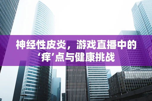 神经性皮炎，游戏直播中的‘痒’点与健康挑战