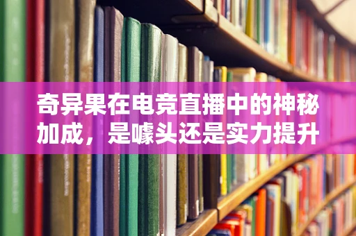 奇异果在电竞直播中的神秘加成，是噱头还是实力提升的秘诀？