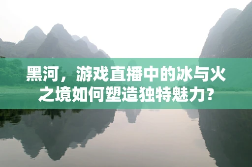黑河，游戏直播中的冰与火之境如何塑造独特魅力？