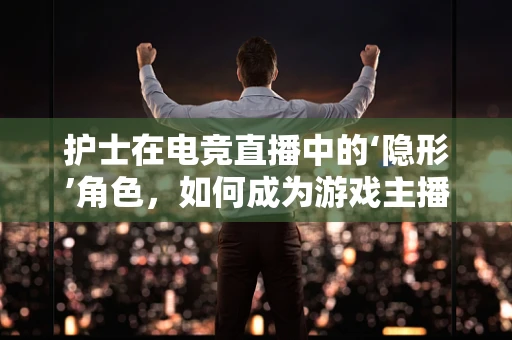 护士在电竞直播中的‘隐形’角色，如何成为游戏主播的幕后英雄？