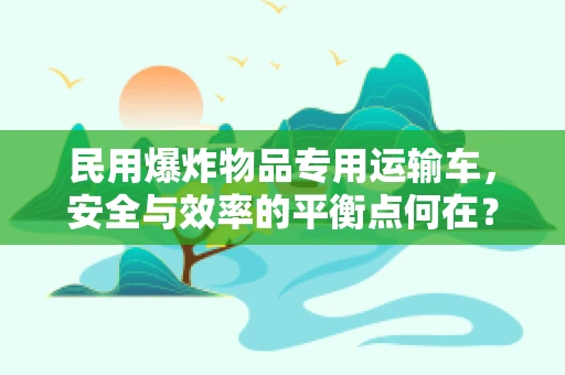 民用爆炸物品专用运输车，安全与效率的平衡点何在？